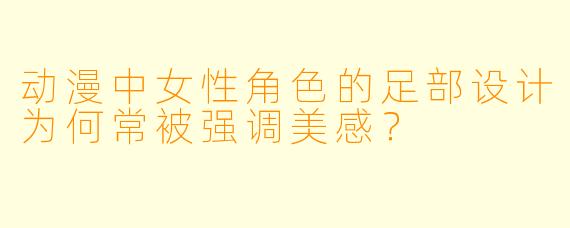 动漫中女性角色的足部设计为何常被强调美感？