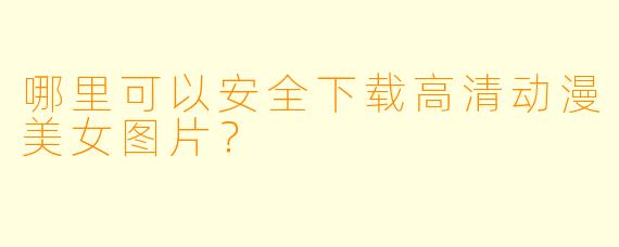 哪里可以安全下载高清动漫美女图片?