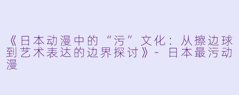 《日本动漫中的“污”文化：从擦边球到艺术表达的边界探讨》-日本最污动漫
