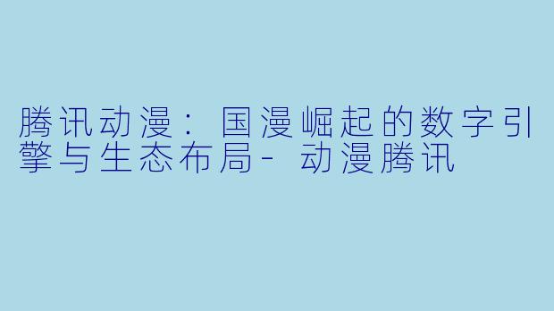 腾讯动漫：国漫崛起的数字引擎与生态布局-动漫腾讯