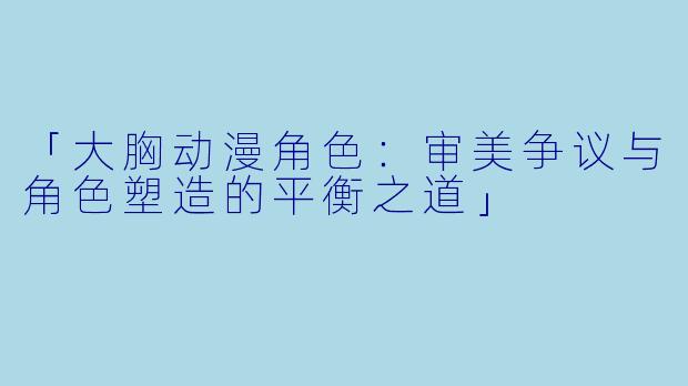 「大胸动漫角色：审美争议与角色塑造的平衡之道」