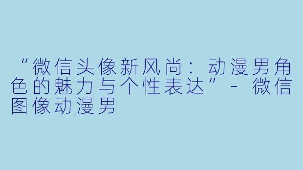 “微信头像新风尚：动漫男角色的魅力与个性表达”-微信图像动漫男