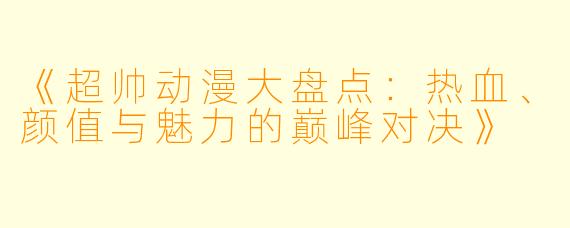 《超帅动漫大盘点：热血、颜值与魅力的巅峰对决》