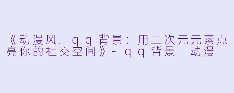 《动漫风.qq背景：用二次元元素点亮你的社交空间》-qq背景 动漫