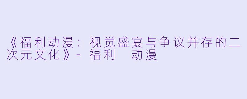 《福利动漫：视觉盛宴与争议并存的二次元文化》-福利 动漫