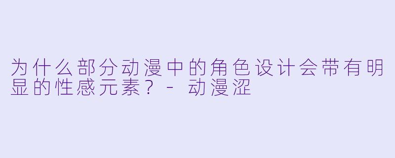 为什么部分动漫中的角色设计会带有明显的性感元素？