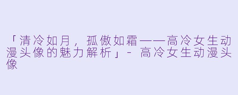 「清冷如月，孤傲如霜——高冷女生动漫头像的魅力解析」-高冷女生动漫头像