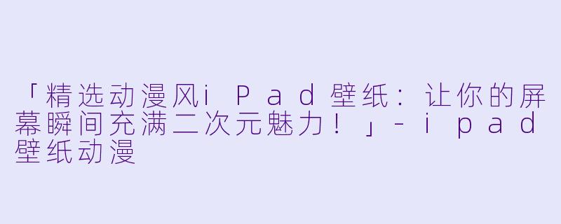 「精选动漫风iPad壁纸：让你的屏幕瞬间充满二次元魅力！」-ipad壁纸动漫