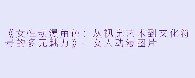 《女性动漫角色：从视觉艺术到文化符号的多元魅力》-女人动漫图片