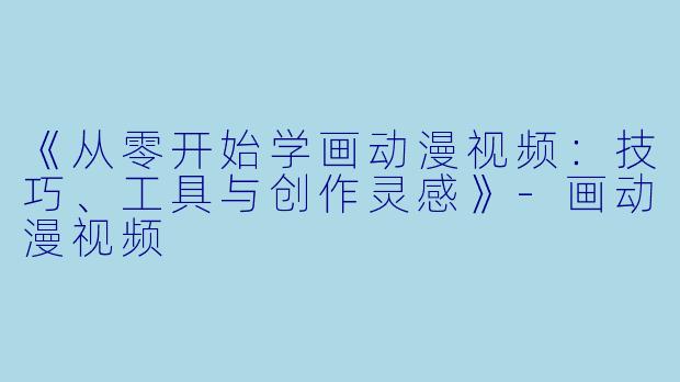 《从零开始学画动漫视频：技巧、工具与创作灵感》-画动漫视频