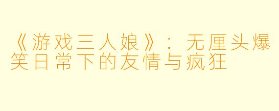 《游戏三人娘》：无厘头爆笑日常下的友情与疯狂