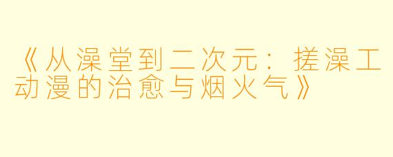 《从澡堂到二次元：搓澡工动漫的治愈与烟火气》