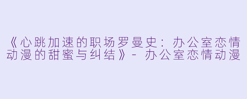 《心跳加速的职场罗曼史：办公室恋情动漫的甜蜜与纠结》-办公室恋情动漫