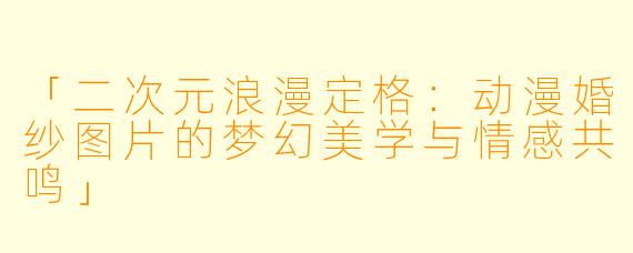 「二次元浪漫定格：动漫婚纱图片的梦幻美学与情感共鸣」