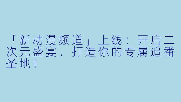 「新动漫频道」上线：开启二次元盛宴，打造你的专属追番圣地！