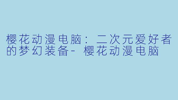 樱花动漫电脑：二次元爱好者的梦幻装备-樱花动漫电脑