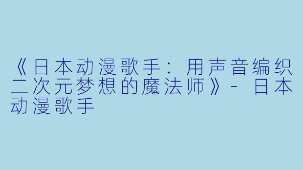 《日本动漫歌手：用声音编织二次元梦想的魔法师》-日本动漫歌手