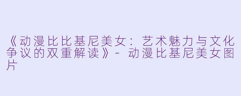 《动漫比比基尼美女：艺术魅力与文化争议的双重解读》-动漫比基尼美女图片