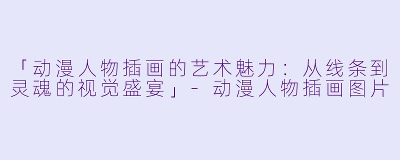 「动漫人物插画的艺术魅力：从线条到灵魂的视觉盛宴」-动漫人物插画图片