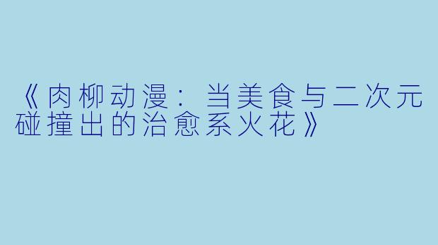 《肉柳动漫：当美食与二次元碰撞出的治愈系火花》