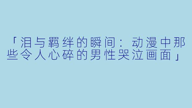 「泪与羁绊的瞬间：动漫中那些令人心碎的男性哭泣画面」