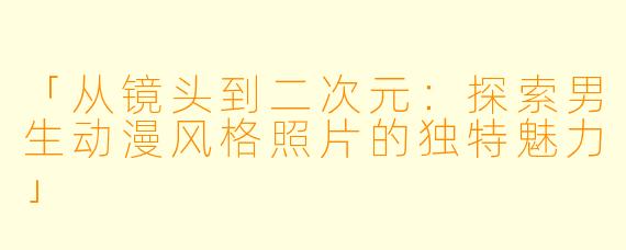 「从镜头到二次元：探索男生动漫风格照片的独特魅力」