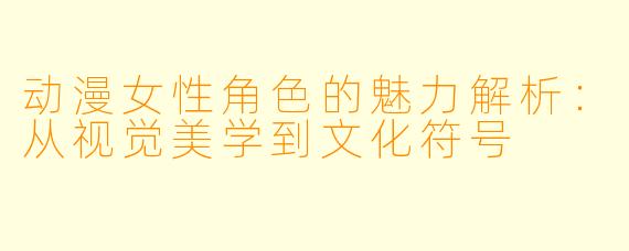 动漫女性角色的魅力解析：从视觉美学到文化符号