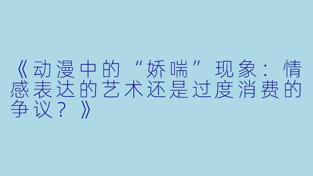 《动漫中的“娇喘”现象：情感表达的艺术还是过度消费的争议？》