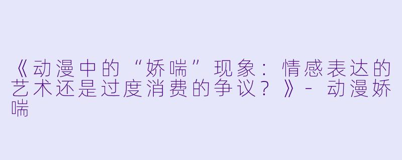 《动漫中的“娇喘”现象：情感表达的艺术还是过度消费的争议？》-动漫娇喘