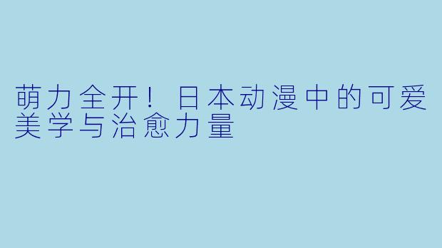 萌力全开！日本动漫中的可爱美学与治愈力量