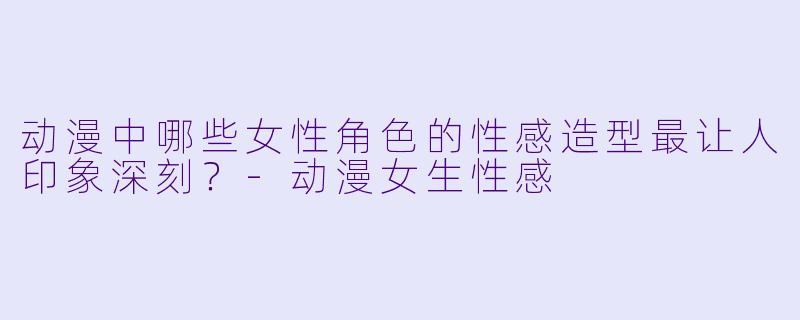 动漫中哪些女性角色的性感造型最让人印象深刻?