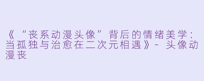 《“丧系动漫头像”背后的情绪美学：当孤独与治愈在二次元相遇》-头像动漫丧