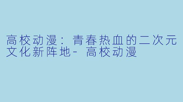 高校动漫：青春热血的二次元文化新阵地-高校动漫