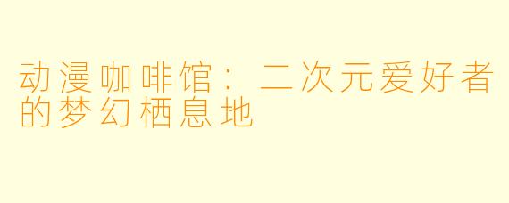 动漫咖啡馆：二次元爱好者的梦幻栖息地