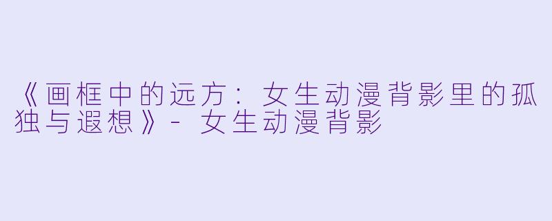 《画框中的远方：女生动漫背影里的孤独与遐想》-女生动漫背影