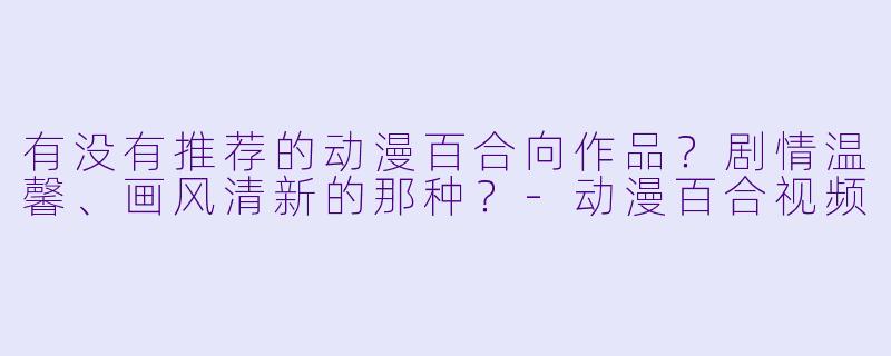 有没有推荐的动漫百合向作品？剧情温馨、画风清新的那种？-动漫百合视频