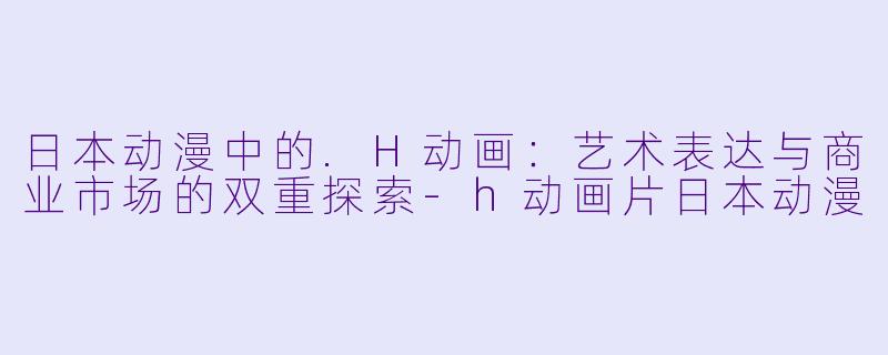 日本动漫中的.H动画：艺术表达与商业市场的双重探索-h动画片日本动漫