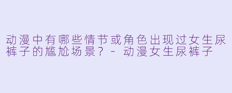 动漫中有哪些情节或角色出现过女生尿裤子的尴尬场景?