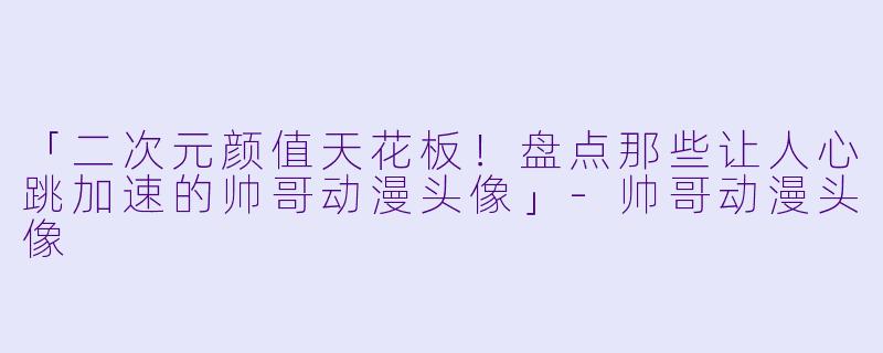 「二次元颜值天花板！盘点那些让人心跳加速的帅哥动漫头像」-帅哥动漫头像