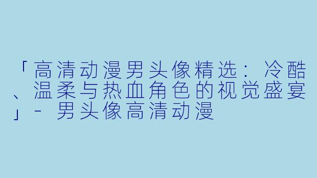 「高清动漫男头像精选：冷酷、温柔与热血角色的视觉盛宴」-男头像高清动漫