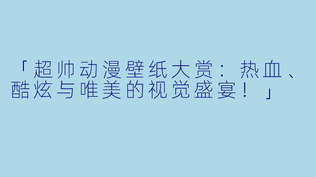 「超帅动漫壁纸大赏：热血、酷炫与唯美的视觉盛宴！」
