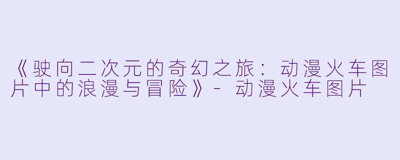 《驶向二次元的奇幻之旅：动漫火车图片中的浪漫与冒险》-动漫火车图片