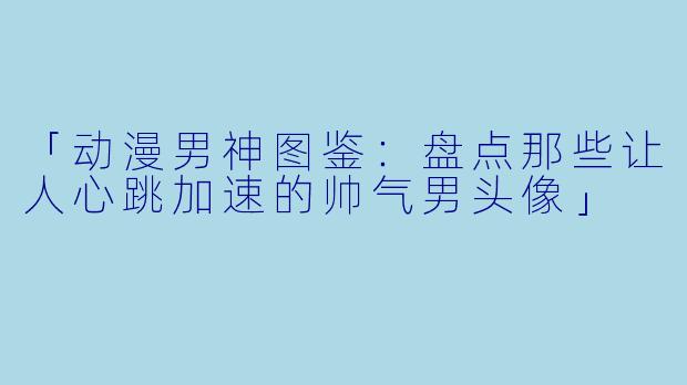 「动漫男神图鉴：盘点那些让人心跳加速的帅气男头像」
