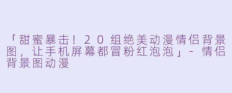 「甜蜜暴击！20组绝美动漫情侣背景图，让手机屏幕都冒粉红泡泡」-情侣背景图动漫