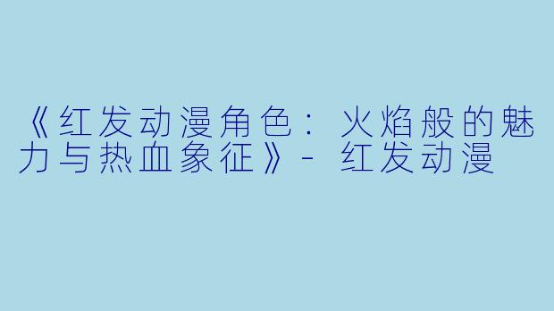 《红发动漫角色：火焰般的魅力与热血象征》-红发动漫