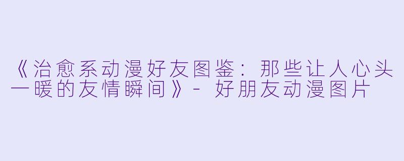 《治愈系动漫好友图鉴：那些让人心头一暖的友情瞬间》-好朋友动漫图片