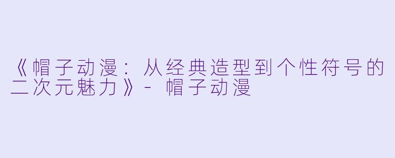 《帽子动漫:从经典造型到个性符号的二次元魅力》-帽子动漫