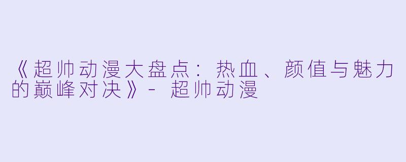 《超帅动漫大盘点：热血、颜值与魅力的巅峰对决》-超帅动漫