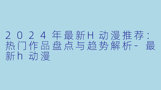 2024年最新H动漫推荐：热门作品盘点与趋势解析-最新h动漫