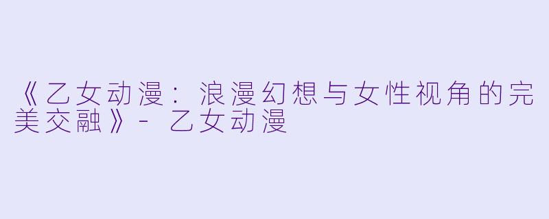 《乙女动漫：浪漫幻想与女性视角的完美交融》-乙女动漫